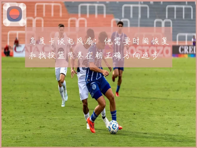 乌度卡谈电风扇：他需要时间恢复和找投篮节奏在朝正确方向迈步