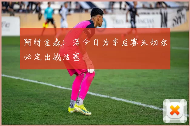 阿特金森：若今日为季后赛米切尔必定出战活塞