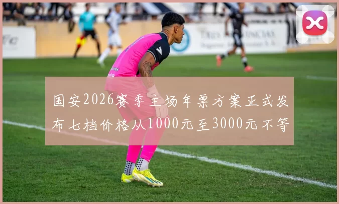 国安2026赛季主场年票方案正式发布七档价格从1000元至3000元不等