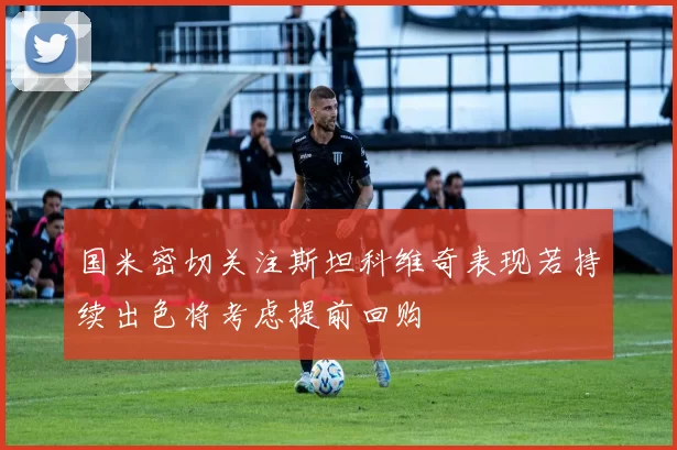 国米密切关注斯坦科维奇表现若持续出色将考虑提前回购