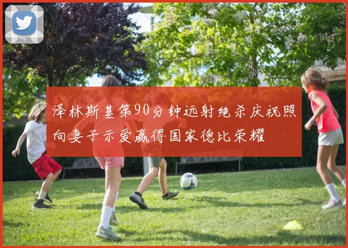 泽林斯基第90分钟远射绝杀庆祝照向妻子示爱赢得国家德比荣耀