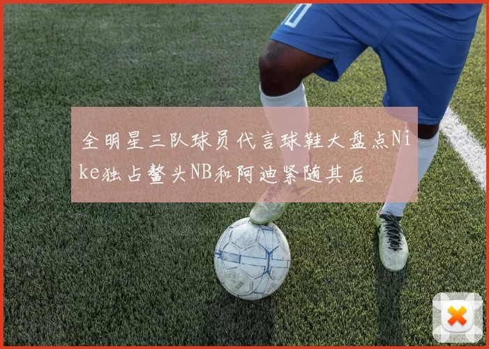 全明星三队球员代言球鞋大盘点Nike独占鳌头NB和阿迪紧随其后