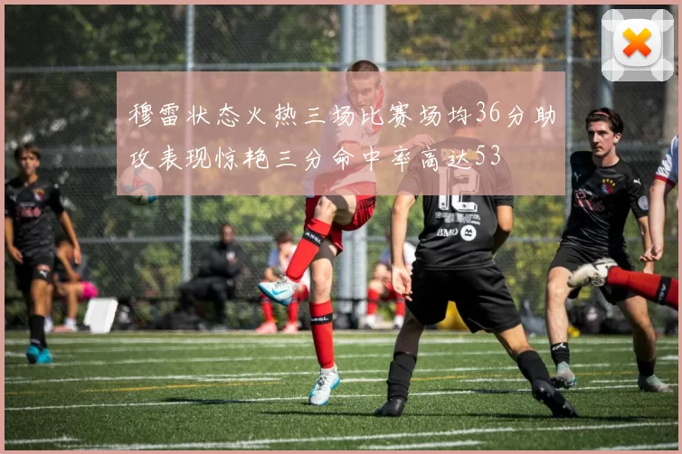 穆雷状态火热三场比赛场均36分助攻表现惊艳三分命中率高达53
