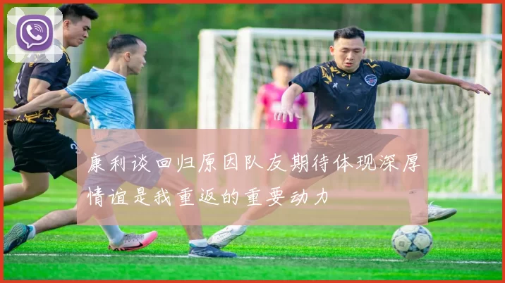 康利谈回归原因队友期待体现深厚情谊是我重返的重要动力