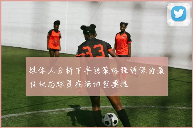 媒体人分析下半场策略强调保持最佳状态球员在场的重要性