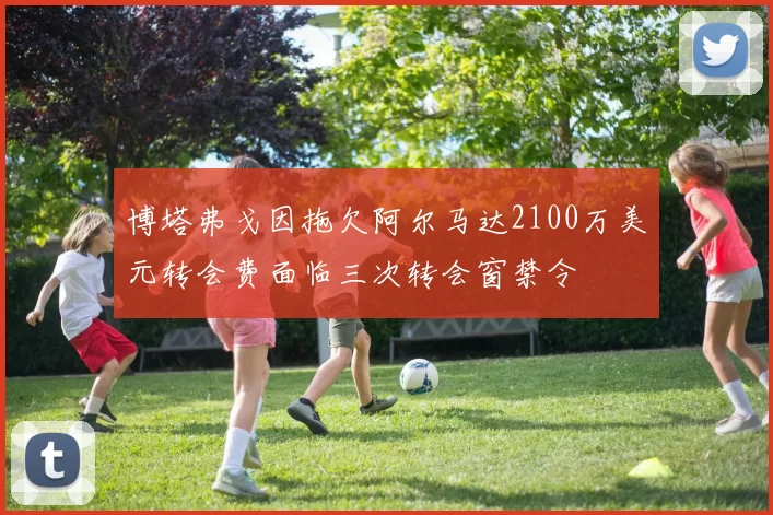 博塔弗戈因拖欠阿尔马达2100万美元转会费面临三次转会窗禁令