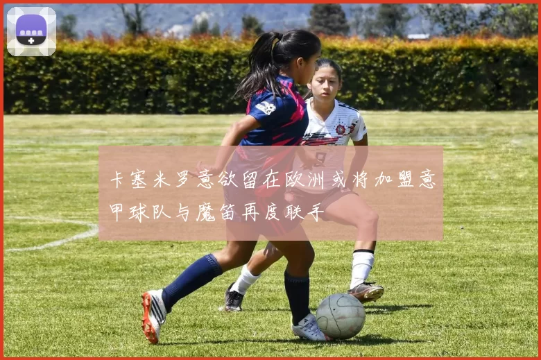 卡塞米罗意欲留在欧洲或将加盟意甲球队与魔笛再度联手