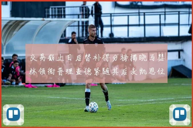 交易截止日后替补得分榜揭晓马瑟林领衔普理查德紧随其后麦凯恩位列第三