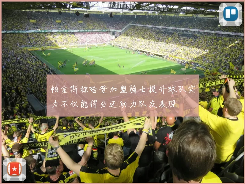 帕金斯称哈登加盟骑士提升球队实力不仅能得分还助力队友表现