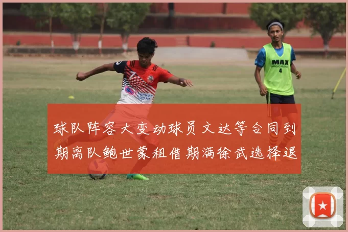 球队阵容大变动球员文达等合同到期离队鲍世蒙租借期满徐武选择退役