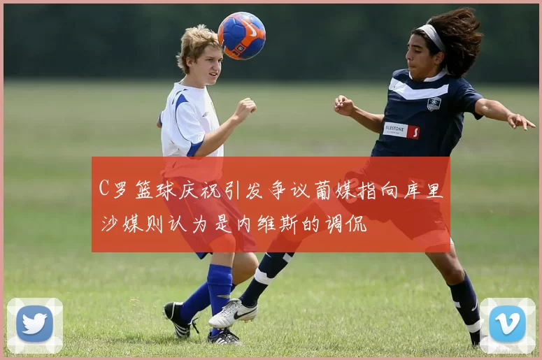 C罗篮球庆祝引发争议葡媒指向库里沙媒则认为是内维斯的调侃