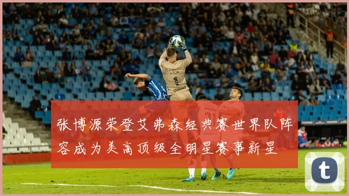 张博源荣登艾弗森经典赛世界队阵容成为美高顶级全明星赛事新星