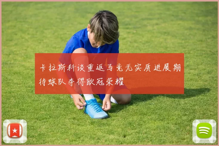 卡拉斯科谈重返马竞无实质进展期待球队夺得欧冠荣耀