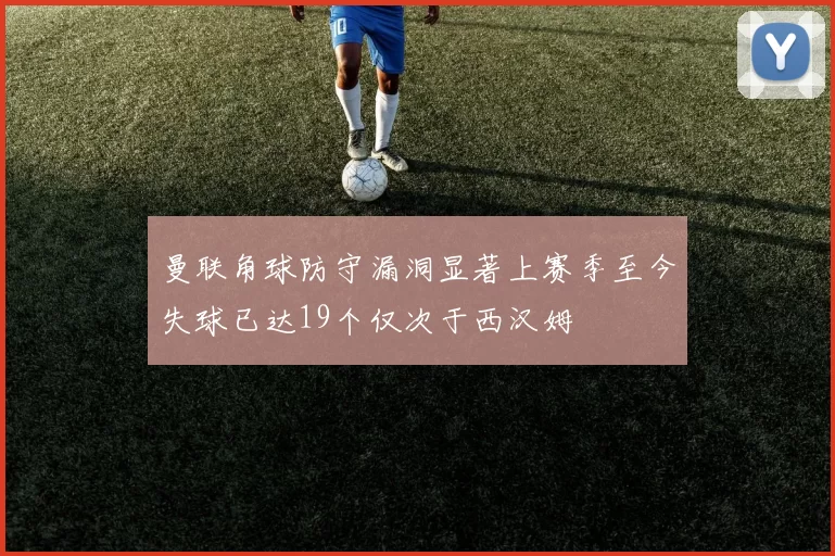 曼联角球防守漏洞显著上赛季至今失球已达19个仅次于西汉姆