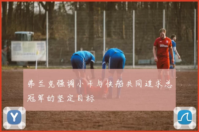 弗兰克强调小卡与快船共同追求总冠军的坚定目标