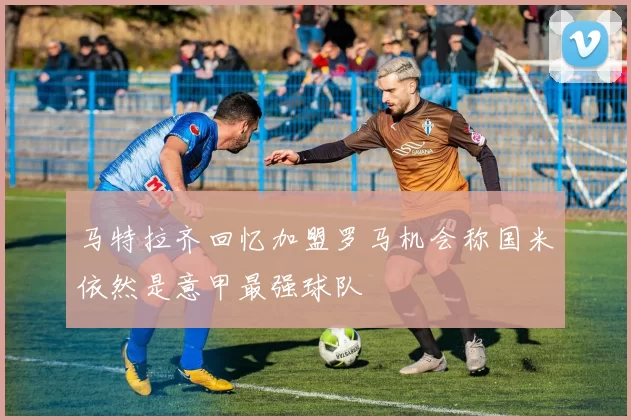 马特拉齐回忆加盟罗马机会称国米依然是意甲最强球队