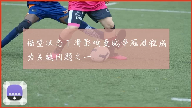福登状态下滑影响曼城争冠进程成为关键问题之一