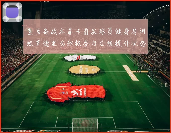 皇马备战本菲卡首发球员健身房训练罗德里戈积极参与合练提升状态