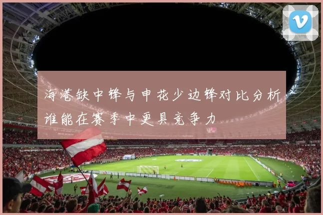 海港缺中锋与申花少边锋对比分析谁能在赛季中更具竞争力