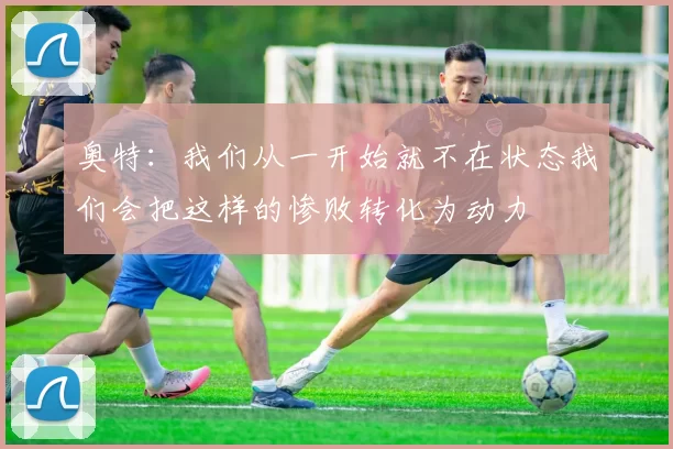 奥特：我们从一开始就不在状态我们会把这样的惨败转化为动力