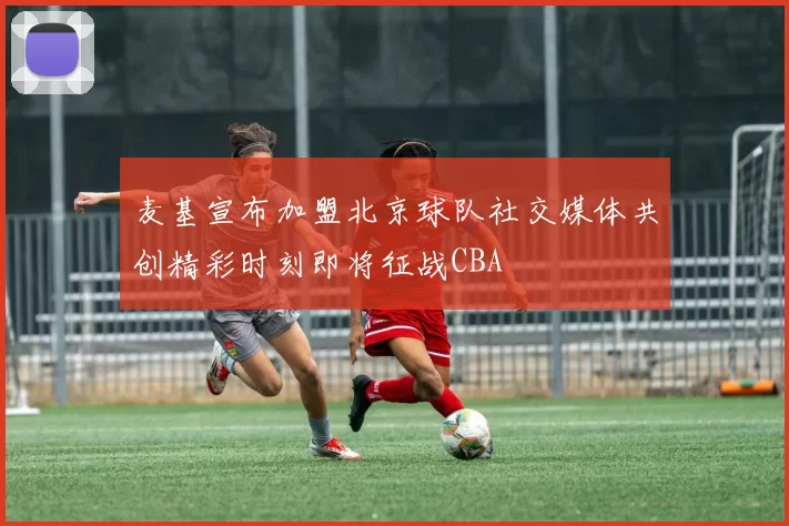 麦基宣布加盟北京球队社交媒体共创精彩时刻即将征战CBA