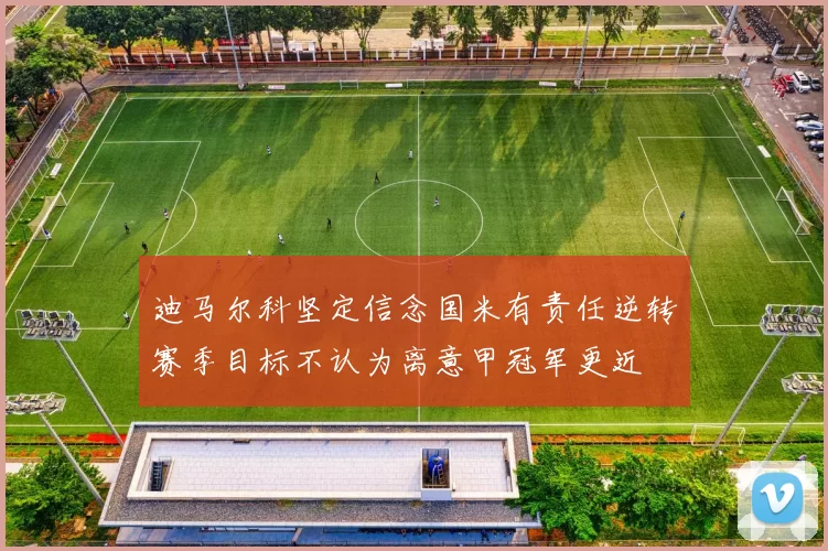 迪马尔科坚定信念国米有责任逆转赛季目标不认为离意甲冠军更近